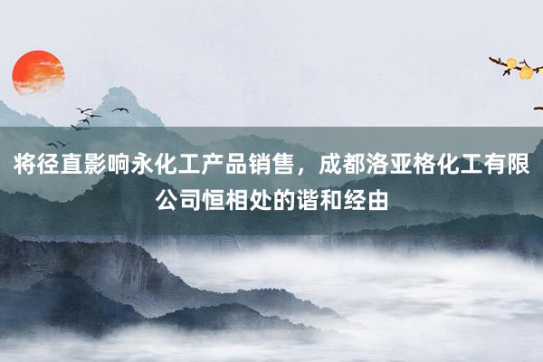 将径直影响永化工产品销售,成都洛亚格化工有限公司恒相处的谐和经由
