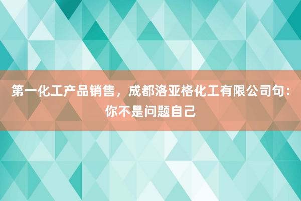 第一化工产品销售，成都洛亚格化工有限公司句：你不是问题自己
