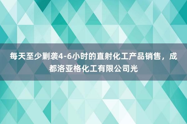 每天至少剿袭4-6小时的直射化工产品销售，成都洛亚格化工有限公司光